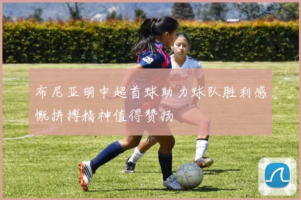 布尼亚明中超首球助力球队胜利感慨拼搏精神值得赞扬