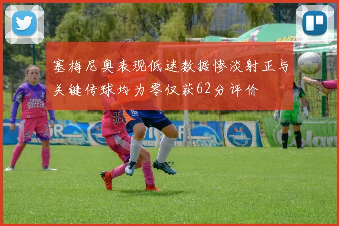 塞梅尼奥表现低迷数据惨淡射正与关键传球均为零仅获62分评价