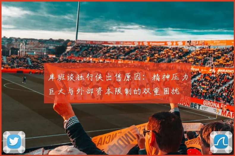 库班谈独行侠出售原因：精神压力巨大与外部资本限制的双重困扰