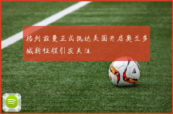 格列兹曼正式抵达美国开启奥兰多城新征程引发关注